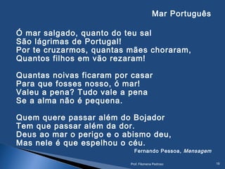 Mar Português
Ó mar salgado, quanto do teu sal
São lágrimas de Portugal!
Por te cruzarmos, quantas mães choraram,
Quantos filhos em vão rezaram!
Quantas noivas ficaram por casar
Para que fosses nosso, ó mar!
Valeu a pena? Tudo vale a pena
Se a alma não é pequena.
Quem quere passar além do Bojador
Tem que passar além da dor.
Deus ao mar o perigo e o abismo deu,
Mas nele é que espelhou o céu.
Fernando Pessoa, Mensagem
Prof. Filomena Pedroso 19
 