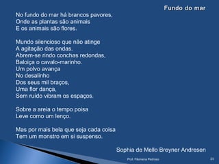 Fundo do marFundo do mar
No fundo do mar há brancos pavores,
Onde as plantas são animais
E os animais são flores.
Mundo silencioso que não atinge
A agitação das ondas.
Abrem-se rindo conchas redondas,
Baloiça o cavalo-marinho.
Um polvo avança
No desalinho
Dos seus mil braços,
Uma flor dança,
Sem ruído vibram os espaços.
Sobre a areia o tempo poisa
Leve como um lenço.
Mas por mais bela que seja cada coisa
Tem um monstro em si suspenso.
Sophia de Mello Breyner Andresen
Prof. Filomena Pedroso 23
 