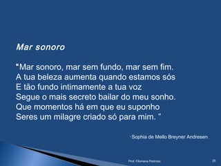 Mar sonoro 
“Mar sonoro, mar sem fundo, mar sem fim.
A tua beleza aumenta quando estamos sós
E tão fundo intimamente a tua voz
Segue o mais secreto bailar do meu sonho.
Que momentos há em que eu suponho
Seres um milagre criado só para mim. ”
Sophia de Mello Breyner Andresen
Prof. Filomena Pedroso 25
 