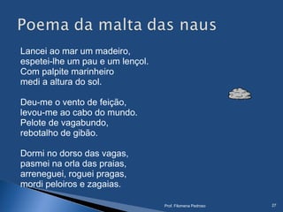Lancei ao mar um madeiro,
espetei-lhe um pau e um lençol.
Com palpite marinheiro
medi a altura do sol.
 
Deu-me o vento de feição,
levou-me ao cabo do mundo.
Pelote de vagabundo,
rebotalho de gibão.
Dormi no dorso das vagas,
pasmei na orla das praias,
arreneguei, roguei pragas,
mordi peloiros e zagaias.
Prof. Filomena Pedroso 27
 