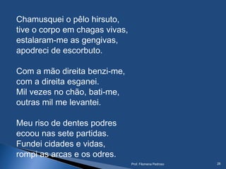 Chamusquei o pêlo hirsuto,
tive o corpo em chagas vivas,
estalaram-me as gengivas,
apodreci de escorbuto.
Com a mão direita benzi-me,
com a direita esganei.
Mil vezes no chão, bati-me,
outras mil me levantei.
 
Meu riso de dentes podres
ecoou nas sete partidas.
Fundei cidades e vidas,
rompi as arcas e os odres.
Prof. Filomena Pedroso 28
 