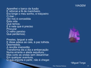 VIAGEM
Aparelhei o barco da ilusão
E reforcei a fé de marinheiro.
Era longe o meu sonho, e traiçoeiro
O mar...
(Só nos é concedida
Esta vida
Que temos;
E é nela que é preciso
Procurar
O velho paraíso
Que perdemos).
Prestes, larguei a vela
E disse adeus ao cais, à paz tolhida.
Desmedida,
A revolta imensidão
Transforma dia a dia a embarcação
Numa errante e alada sepultura...
Mas corto as ondas sem desanimar.
Em qualquer aventura,
O que importa é partir, não é chegar.
Miguel Torga
Prof. Filomena Pedroso 31
 