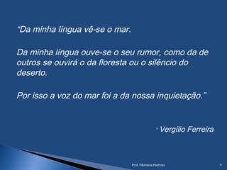 “Da minha língua vê-se o mar.
Da minha língua ouve-se o seu rumor, como da de
outros se ouvirá o da floresta ou o silêncio do
deserto.
Por isso a voz do mar foi a da nossa inquietação.”
Vergílio Ferreira
Prof. Filomena Pedroso 4
 