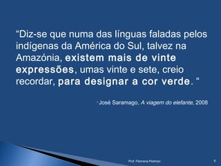 “Diz-se que numa das línguas faladas pelos
indígenas da América do Sul, talvez na
Amazónia, existem mais de vinte
expressões, umas vinte e sete, creio
recordar, para designar a cor verde. “
José Saramago, A viagem do elefante, 2008
Prof. Filomena Pedroso 6
 