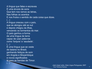 A língua que falas e escreves
É uma árvore de sons
Que tem nos ramos as letras,
Nas folhas os acentos
E nos frutos o sentido de cada coisa que dizes.
(…)
A língua cresceu com o país,
que se alongou até ao sul
e depois chegou às ilhas,
vencendo os tormentos do mar.
O país ganhou a forma
de uma língua de terra
capaz de usar palavras
como ‘lonjura’ e ‘saudade’.
(…)
É uma língua que se veste
de baiana no Brasil,
ganhando feitiços de som
em Angola e Moçambique
e novos significados
lá para as bandas de Timor.
(…)
José Jorge Letria, Esta Língua Portuguesa, 2007
Prof. Filomena Pedroso 7
 