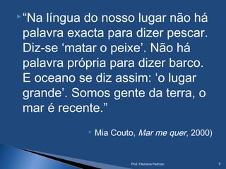 “Na língua do nosso lugar não há
palavra exacta para dizer pescar.
Diz-se ‘matar o peixe’. Não há
palavra própria para dizer barco.
E oceano se diz assim: ‘o lugar
grande’. Somos gente da terra, o
mar é recente.”
 Mia Couto, Mar me quer, 2000)
Prof. Filomena Pedroso 8
 