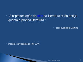  “A representação do mar na literatura é tão antiga
quanto a própria literatura.”
 José Cândido Martins
 Poesia Trovadoresca (XII-XIV)
Prof. Filomena Pedroso 9
 