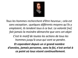 Tous les hommes recherchent d’être heureux ; cela est
  sans exception ; quelques différents moyens qu’ils y
  emploient, ils tendent tous à ce but. La volonté [ne]
  fait jamais la moindre démarche que vers cet objet
      C'est le motif de toutes les actions de tous les
        hommes jusqu'à ceux qui vont se pendre.
       Et cependant depuis un si grand nombre
 d'années, jamais personne, sans la foi, n'est arrivé à
        ce point où tous visent continuellement.
 