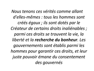 Nous tenons ces vérités comme allant
  d'elles-mêmes : tous les hommes sont
    créés égaux ; ils sont dotés par le
Créateur de certains droits inaliénables ;
   parmi ces droits se trouvent la vie, la
 liberté et la recherche du bonheur. Les
  gouvernements sont établis parmi les
hommes pour garantir ces droits, et leur
 juste pouvoir émane du consentement
               des gouvernés
 