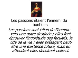 Les passions étaient l’ennemi du
             bonheur:
Les passions sont l'élan de l'homme
 vers une autre destinée ; elles font
éprouver l'inquiétude des facultés, le
vide de la vie ; elles présagent peut-
 être une existence future, mais en
  attendant elles déchirent celle-ci.
 