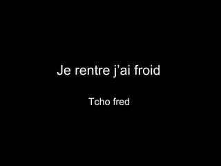 Je rentre j’ai froid  Tcho fred  