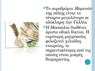  Το αεροδρόμιο Μαρινιάν
  της πόλης είναι το
  τέταρτο μεγαλύτερο σε
  ολόκληρη την Γαλλία
 Η Μασσαλία διαθέτει
  άριστο οδικό δίκτυο. Η
  ευρύτερη μητρόπολη
  φιλοξενεί χιλιάδες
  εταιρείες, οι
  σημαντικότερες από τις
  οποίες είναι μικρές
  βιομηχανίες.
 