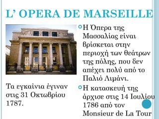 L’ OPERA DE MARSEILLE
                     Η  Όπερα της
                       Μασσαλίας είναι
                       βρίσκεται στην
                       περιοχή των θεάτρων
                       της πόλης, που δεν
                       απέχει πολύ από το
                       Παλιό Λιμάνι.
Tα εγκαίνια έγιναν    H κατασκευή της
στις 31 Οκτωβρίου      άρχισε στις 14 Ιουλίου
1787.                  1786 από τον
                       Monsieur de La Tour
 