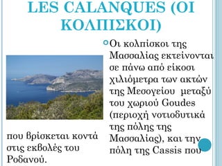 LES CALANQUES (ΟΙ
       ΚΟΛΠΙΣΚΟΙ)
                       Οικολπίσκοι της
                       Μασσαλίας εκτείνονται
                       σε πάνω από είκοσι
                       χιλιόμετρα των ακτών
                       της Μεσογείου μεταξύ
                       του χωριού Goudes
                       (περιοχή νοτιοδυτικά
                       της πόλης της
που βρίσκεται κοντά    Μασσαλίας), και την
στις εκβολές του       πόλη της Cassis που
Ροδανού.
 