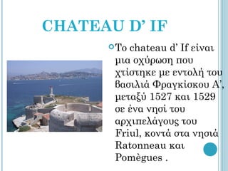 CHATEAU D’ IF
       Τοchateau d’ If είναι
       μια οχύρωση που
       χτίστηκε με εντολή του
       βασιλιά Φραγκίσκου Α’,
       μεταξύ 1527 και 1529
       σε ένα νησί του
       αρχιπελάγους του
       Friul, κοντά στα νησιά
       Ratonneau και
       Pomègues .
 