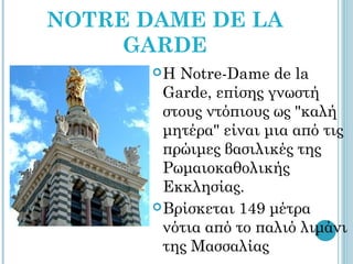 NOTRE DAME DE LA
     GARDE
       Η  Notre-Dame de la
         Garde, επίσης γνωστή
         στους ντόπιους ως "καλή
         μητέρα" είναι μια από τις
         πρώιμες βασιλικές της
         Ρωμαιοκαθολικής
         Εκκλησίας.
        Βρίσκεται 149 μέτρα
         νότια από το παλιό λιμάνι
         της Μασσαλίας
 