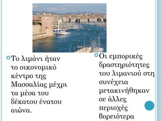  Οιεμπορικές
 Τολιμάνι ήταν
 το οικονομικό      δραστηριότητες
 κέντρο της         του λιμανιού στη
 Μασσαλίας μέχρι    συνέχεια
 τα μέσα του        μετακινήθηκαν
 δέκατου ένατου     σε άλλες
 αιώνα.             περιοχές
                    βορειότερα
 