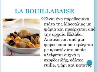 LA BOUILLABAISE
       Είναι ένα παραδοσιακό
       πιάτο της Μασσαλίας με
       ψάρια και προέρχεται από
       την αρχαία Ελλάδα.
       Αποτελείται από μια
       ψαρόσουπα που τρώγεται
       με κρουτόν στα οποία
       αλείφεται συχνά η
       σκορδοειδής, σάλτσα
       ruille, ψάρι και πατάτες.
 