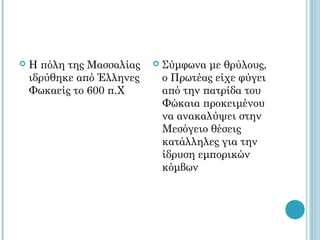    Η πόλη της Μασσαλίας      Σύμφωνα με θρύλους,
    ιδρύθηκε από Έλληνες       ο Πρωτέας είχε φύγει
    Φωκαείς το 600 π.Χ         από την πατρίδα του
                               Φώκαια προκειμένου
                               να ανακαλύψει στην
                               Μεσόγειο θέσεις
                               κατάλληλες για την
                               ίδρυση εμπορικών
                               κόμβων
 