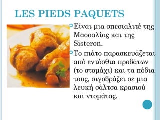 LES PIEDS PAQUETS
         Είναι  μια σπεσιαλιτέ της
          Μασσαλίας και της
          Sisteron.
         To πιάτο παρασκευάζεται
          από εντόσθια προβάτων
          (το στομάχι) και τα πόδια
          τους, σιγοβράζει σε μια
          λευκή σάλτσα κρασιού
          και ντομάτας.
 