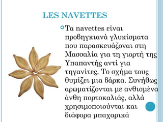 LES NAVETTES
    Ταnavettes είναι
    προβηγκιανά γλυκίσματα
    που παρασκευάζοναι στη
    Μασσαλία για τη γιορτή της
    Υπαπαντής αντί για
    τηγανίτες. Το σχήμα τους
    θυμίζει μια βάρκα. Συνήθως
    αρωματίζονται με ανθισμένα
    άνθη πορτοκαλιάς, αλλά
    χρησιμοποιούνται και
    διάφορα μπαχαρικά
 