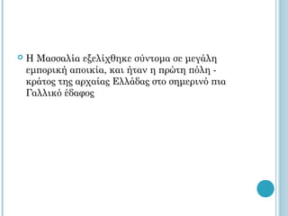   Η Μασσαλία εξελίχθηκε σύντομα σε μεγάλη
    εμπορική αποικία, και ήταν η πρώτη πόλη -
    κράτος της αρχαίας Ελλάδας στο σημερινό πια
    Γαλλικό έδαφος
 