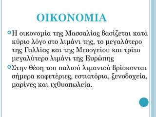 ΟΙΚΟΝΟΜΙΑ
H  οικονομία της Μασσαλίας βασίζεται κατά
  κύριο λόγο στο λιμάνι της, το μεγαλύτερο
  της Γαλλίας και της Μεσογείου και τρίτο
  μεγαλύτερο λιμάνι της Ευρώπης
 Στην θέση του παλιού λιμανιού βρίσκονται
  σήμερα καφετέριες, εστιατόρια, ξενοδοχεία,
  μαρίνες και ιχθυοπωλεία.
 