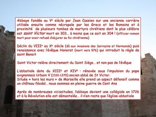 Abbaye fondée au Ve siècle par Jean Cassien sur une ancienne carrière
utilisée ensuite comme nécropole par les Grecs et les Romains et à
proximité de plusieurs tombes de martyrs chrétiens dont le plus célèbre
est saint Victor mort en 303… à moins que ce soit en 304 ! (officier romain
mort pour avoir refusé d’abjurer sa foi chrétienne)
Déclin du VIIIe au Xe siècle (dû aux invasions des Sarrazins et Normands) puis
renaissance avec l’évêque Honorat (mort vers 976) qui introduit la règle de
saint Benoit
Saint Victor relève directement du Saint Siège… et non pas de l’évêque

L’abbatiale date du XIIIe et XIVe : rénovée sous l’impulsion du pape
avignonnais Urbain V (1310-1370) ancien abbé de St Victor.
Située « hors les murs » de Marseille elle prend un aspect défensif comme
un château féodal… nous sommes en pleine guerre de Cent Ans
Après de nombreuses vicissitudes, l’abbaye devient une collégiale en 1726
et à la Révolution elle est démantelée… il n’en reste que l’église-abbatiale

 