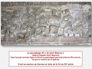 Le sarcophage dit « de saint Maurice »

(dans la chapelle Saint-Mauront)
Dans l’arcade centrale figure le Christ au pied duquel une brebis lève la tête vers lui,
de part et d’autre les 12 apôtres

Il est en marbre de Carrare et date de la fin du IVe siècle

 