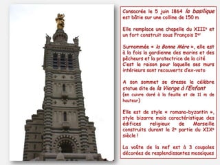 Consacrée le 5 juin 1864 la basilique
est bâtie sur une colline de 150 m
Elle remplace une chapelle du XIIIe et
un fort construit sous François Ier
Surnommée « la Bonne Mère », elle est
à la fois la gardienne des marins et des
pêcheurs et la protectrice de la cité
C’est la raison pour laquelle ses murs
intérieurs sont recouverts d’ex-voto
A son sommet se dresse la célèbre
statue dite de la Vierge à l’Enfant
(en cuivre doré à la feuille et de 11 m de
hauteur)
Elle est de style « romano-byzantin »,
style bizarre mais caractéristique des
édifices
religieux
de
Marseille
construits durant la 2e partie du XIXe
siècle !
La voûte de la nef est à 3 coupoles
décorées de resplendissantes mosaïques

 