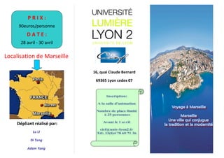 !
!
!
!
!
!
!
!
!
!
!
Localisation!de!Marseille!
!
!
! ! ! ! ! ! ! ! Dépliant)réalisé)par:!
Lu#LI#
Di#Teng#
Adam#Yang#
!
) ) 16,)quai)Claude)Bernard)
) ) 69365)Lyon)cedex)07)
!
!
!
!
!
!
!
!
!
!
!
!
!
!
!
!
!
)
!
!
!
!
!
!
!
!
!
!
!
P)R)I)X):)
90euros/personne!
D)A)T)E):)
28!avril!7!30!avril!
!
 