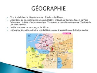  C’est le chef-lieu du département des Bouches-du-Rhone.
 Le territoire de Marseille forme un amphithéâtre, entouré par la mer à l'ouest par "Les
Calanques» , la Côte d'Azur au nord par l'Estaque et le massifs montagneux l'Étoile et du
Garlaban au nord.
 La ville se trouve sur un tronçon de 57 km.
 Le Canal de Marseille au Rhône relie la Méditerranée à Marseille pour le Rhône à Arles
 
