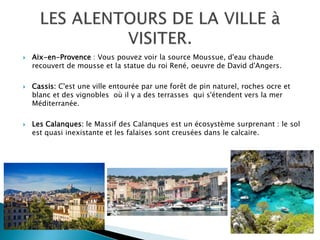  Aix-en-Provence : Vous pouvez voir la source Moussue, d'eau chaude
recouvert de mousse et la statue du roi René, oeuvre de David d'Angers.
 Cassis: C'est une ville entourée par une forêt de pin naturel, roches ocre et
blanc et des vignobles où il y a des terrasses qui s'étendent vers la mer
Méditerranée.
 Les Calanques: le Massif des Calanques est un écosystème surprenant : le sol
est quasi inexistante et les falaises sont creusées dans le calcaire.
 