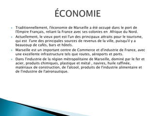  Traditionnellement, l'économie de Marseille a été occupé dans le port de
l'Empire Français, reliant la France avec ses colonies en Afrique du Nord.
 Actuellement, le vieux port est l'un des principaux attraits pour le tourisme,
qui est l'une des principales sources de revenus de la ville, puisqu'il y a
beaucoup de cafés, bars et hôtels.
 Marseille est un important centre de Commerce et d'industrie de France, avec
une excellente infrastructure tels que routes, aéroports et ports.
 Dans l'industrie de la région métropolitaine de Marseille, dominé par le fer et
acier, produits chimiques, plastique et métal , navires, huile raffinée,
matériaux de construction, de l'alcool, produits de l'industrie alimentaire et
de l'industrie de l'aéronautique.
 