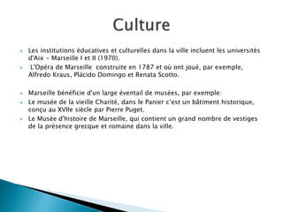  Les institutions éducatives et culturelles dans la ville incluent les universités
d'Aix - Marseille I et II (1970).
 L'Opéra de Marseille construite en 1787 et où ont joué, par exemple,
Alfredo Kraus, Plácido Domingo et Renata Scotto.
 Marseille bénéficie d'un large éventail de musées, par exemple:
 Le musée de la vieille Charité, dans le Panier c’est un bâtiment historique,
conçu au XVIIe siècle par Pierre Puget.
 Le Musée d'histoire de Marseille, qui contient un grand nombre de vestiges
de la présence grecque et romaine dans la ville.
 