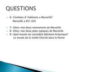  6- Combien d’ habitants a Marseille?
 7- Dites-moi deux monuments de Marseille
 8- Dites-moi deux plats typiques de Marseille
 9- Quel musée est considéré bâtiment historique?
Marseille a 851.420
Le musée de la Vieille Charité dans le Panier
 
