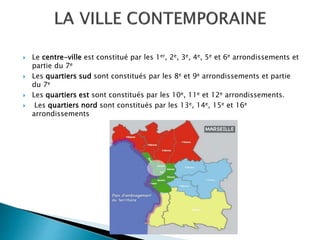  Le centre-ville est constitué par les 1er, 2e, 3e, 4e, 5e et 6e arrondissements et
partie du 7e
 Les quartiers sud sont constitués par les 8e et 9e arrondissements et partie
du 7e
 Les quartiers est sont constitués par les 10e, 11e et 12e arrondissements.
 Les quartiers nord sont constitués par les 13e, 14e, 15e et 16e
arrondissements
 