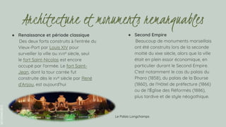 SLIDESMANIA.COM
● Renaissance et période classique
Des deux forts construits à l'entrée du
Vieux-Port par Louis XIV pour
surveiller la ville au XVIIe siècle, seul
le fort Saint-Nicolas est encore
occupé par l'armée. Le fort Saint-
Jean, dont la tour carrée fut
construite dès le XVe siècle par René
d'Anjou, est aujourd'hui
● Second Empire
Beaucoup de monuments marseillais
ont été construits lors de la seconde
moitié du xixe siècle, alors que la ville
était en plein essor économique, en
particulier durant le Second Empire.
C'est notamment le cas du palais du
Pharo (1858), du palais de la Bourse
(1860), de l'Hôtel de préfecture (1866)
ou de l'Église des Réformés (1886),
plus tardive et de style néogothique.
Architecture et monuments remarquables
Le Palais Longchamps
 