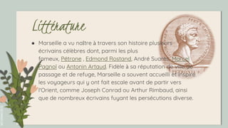 SLIDESMANIA.COM
Littérature
● Marseille a vu naître à travers son histoire plusieurs
écrivains célèbres dont, parmi les plus
fameux, Pétrone , Edmond Rostand, André Suarès, Marcel
Pagnol ou Antonin Artaud. Fidèle à sa réputation de ville de
passage et de refuge, Marseille a souvent accueilli et inspiré
les voyageurs qui y ont fait escale avant de partir vers
l'Orient, comme Joseph Conrad ou Arthur Rimbaud, ainsi
que de nombreux écrivains fuyant les persécutions diverse.
 