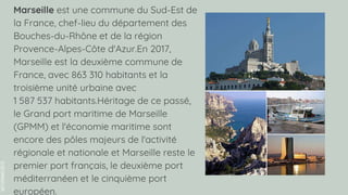 SLIDESMANIA.COM
Marseille est une commune du Sud-Est de
la France, chef-lieu du département des
Bouches-du-Rhône et de la région
Provence-Alpes-Côte d'Azur.En 2017,
Marseille est la deuxième commune de
France, avec 863 310 habitants et la
troisième unité urbaine avec
1 587 537 habitants.Héritage de ce passé,
le Grand port maritime de Marseille
(GPMM) et l'économie maritime sont
encore des pôles majeurs de l'activité
régionale et nationale et Marseille reste le
premier port français, le deuxième port
méditerranéen et le cinquième port
européen.
 