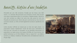 SLIDESMANIA.COM
Marseille est une ville ancienne, fondée par les Grecs vers 600
avant J.-C. Grande ville portuaire sous l’empire romain, elle occupe
une place importante dans le commerce méditerranéen. Devenue
une cité romaine au début de notre ère, elle prend le nom de
Massilia et conserve son rôle et de port commercial sur les rives du
sud de la Gaule. La ville connaît également plusieurs épidémies de
peste.
Cette situation difficile se traduit par un très net repli urbain : la
population baisse rapidement. Faute de bras pour l’entretenir, le
front de mer s’envase et s’ensable, ce qui pénalise l’économie. La
population se replie autour de noyaux fortifiés, en l’occurrence une
petite forteresse sur le Mont Babon. C’est un signe fort : du théâtre
romain au château médiéval, Marseille entre véritablement dans le
Moyen Âge.
Marseille, histoire d’une fondation
 