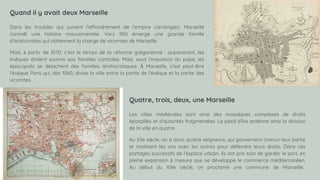 SLIDESMANIA.COM
Quand il y avait deux Marseille
Dans les troubles qui suivent l’effondrement de l’empire carolingien, Marseille
connaît une histoire mouvementée. Vers 950 émerge une grande famille
d’aristocrates qui obtiennent la charge de vicomtes de Marseille.
Mais, à partir de 1070, c’est le temps de la réforme grégorienne : auparavant, les
évêques étaient soumis aux familles comtales. Mais, sous l’impulsion du pape, les
épiscopats se détachent des familles aristocratiques. À Marseille, c’est peut-être
l’évêque Pons qui, dès 1060, divise la ville entre la partie de l’évêque et la partie des
vicomtes.
Quatre, trois, deux, une Marseille
Les villes médiévales sont ainsi des mosaïques complexes de droits
éparpillés et d’autorités fragmentées. Le plaid d’Aix entérine ainsi la division
de la ville en quatre.
Au XIIe siècle, on a donc quatre seigneurs, qui gouvernent chacun leur partie
et rivalisent les uns avec les autres pour défendre leurs droits. Dans ces
partages successifs de l’espace urbain, ils ont pris soin de garder le port, en
pleine expansion à mesure que se développe le commerce méditerranéen.
Au début du XIIIe siècle, on proclame une commune de Marseille.
 