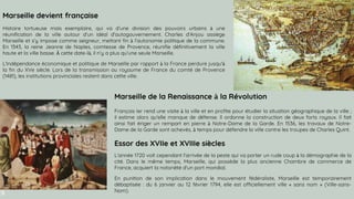 SLIDESMANIA.COM
Marseille devient française
Histoire tortueuse mais exemplaire, qui va d’une division des pouvoirs urbains à une
réunification de la ville autour d’un idéal d’autogouvernement. Charles d’Anjou assiège
Marseille et s’y impose comme seigneur, mettant fin à l’autonomie politique de la commune.
En 1343, la reine Jeanne de Naples, comtesse de Provence, réunifie définitivement la ville
haute et la ville basse. À cette date-là, il n’y a plus qu’une seule Marseille.
L'indépendance économique et politique de Marseille par rapport à la France perdure jusqu'à
la fin du XVe siècle. Lors de la transmission au royaume de France du comté de Provence
(1481), les institutions provinciales restent dans cette ville.
Marseille de la Renaissance à la Révolution
François Ier rend une visite à la ville et en profite pour étudier la situation géographique de la ville ;
il estime alors qu'elle manque de défense. Il ordonne la construction de deux forts royaux. Il fait
ainsi fait ériger un rempart en pierre à Notre-Dame de la Garde. En 1536, les travaux de Notre-
Dame de la Garde sont achevés, à temps pour défendre la ville contre les troupes de Charles Quint.
Essor des XVIIe et XVIIIe siècles
L'année 1720 voit cependant l'arrivée de la peste qui va porter un rude coup à la démographie de la
cité. Dans le même temps, Marseille, qui possède la plus ancienne Chambre de commerce de
France, acquiert la notoriété d'un port mondial.
En punition de son implication dans le mouvement fédéraliste, Marseille est temporairement
débaptisée : du 6 janvier au 12 février 1794, elle est officiellement ville « sans nom » (Ville-sans-
Nom).
 