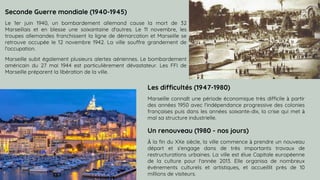 SLIDESMANIA.COM
Seconde Guerre mondiale (1940-1945)
Le 1er juin 1940, un bombardement allemand cause la mort de 32
Marseillais et en blesse une soixantaine d'autres. Le 11 novembre, les
troupes allemandes franchissent la ligne de démarcation et Marseille se
retrouve occupée le 12 novembre 1942. La ville souffre grandement de
l'occupation.
Marseille subit également plusieurs alertes aériennes. Le bombardement
américain du 27 mai 1944 est particulièrement dévastateur. Les FFI de
Marseille préparent la libération de la ville.
Les difficultés (1947-1980)
Marseille connaît une période économique très difficile à partir
des années 1950 avec l'indépendance progressive des colonies
françaises puis dans les années soixante-dix, la crise qui met à
mal sa structure industrielle.
Un renouveau (1980 - nos jours)
À la fin du XXe siècle, la ville commence à prendre un nouveau
départ et s'engage dans de très importants travaux de
restructurations urbaines. La ville est élue Capitale européenne
de la culture pour l'année 2013. Elle organisa de nombreux
événements culturels et artistiques, et accueillit près de 10
millions de visiteurs.
 