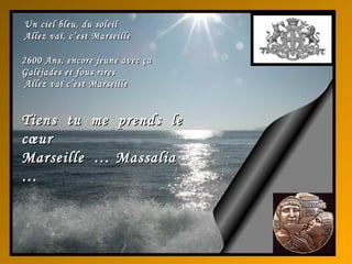 Un ciel bleu, du soleilUn ciel bleu, du soleil
Allez vaï, c’est MarseilleAllez vaï, c’est Marseille
26002600 Ans, encore jeune avec çaAns, encore jeune avec ça
Galéjades et fous riresGaléjades et fous rires
Allez vaï c’est MarseilleAllez vaï c’est Marseille
Tiens tu me prends leTiens tu me prends le
cœurcœur
Marseille … MassaliaMarseille … Massalia
……
 
