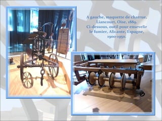 A gauche, maquette de charrue,
Liancourt, Oise, 1889.
Ci-dessous, outil pour ensevelir
le fumier, Alicante, Espagne,
1900-1950.

 