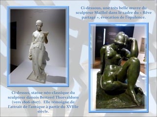 Ci-dessous, une très belle œuvre du
sculpteur Maillol dans le cadre du « Rêve
partagé », évocation de l’opulence.

Ci-dessus, statue néo-classique du
sculpteur danois Bertrerl Thorvaldsen
(vers 1806-1807). Elle témoigne de
l’attrait de l’antique à partir du XVIIIe
siècle.

 