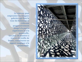 Le visiteur peut
emprunter les longues
galeries qui font le
tour du bâtiment et
s’élèvent
progressivement
jusqu’à la partie
supérieure et à la
passerelle.
Les jeux de lumière à
travers la résille de
béton, constituent un
apport magique à la
promenade.

 