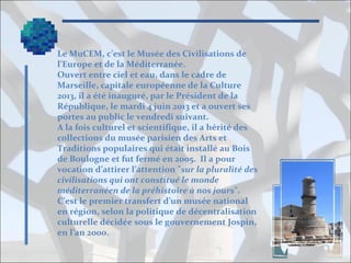 Le MuCEM, c’est le Musée des Civilisations de
l’Europe et de la Méditerranée.
Ouvert entre ciel et eau, dans le cadre de
Marseille, capitale européenne de la Culture
2013, il a été inauguré, par le Président de la
République, le mardi 4 juin 2013 et a ouvert ses
portes au public le vendredi suivant.
A la fois culturel et scientifique, il a hérité des
collections du musée parisien des Arts et
Traditions populaires qui était installé au Bois
de Boulogne et fut fermé en 2005. Il a pour
vocation d’attirer l’attention "sur la pluralité des
civilisations qui ont constitué le monde
méditerranéen de la préhistoire à nos jours".
C’est le premier transfert d’un musée national
en région, selon la politique de décentralisation
culturelle décidée sous le gouvernement Jospin,
en l’an 2000.

 