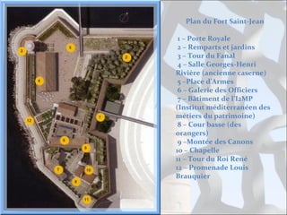 Plan du Fort Saint-Jean
1 – Porte Royale
2 – Remparts et jardins
3 – Tour du Fanal
4 – Salle Georges-Henri
Rivière (ancienne caserne)
5 –Place d’Armes
6 – Galerie des Officiers
7 – Bâtiment de l’I2MP
(Institut méditerranéen des
métiers du patrimoine)
8 – Cour basse (des
orangers)
9 –Montée des Canons
10 – Chapelle
11 – Tour du Roi René
12 – Promenade Louis
Brauquier

 